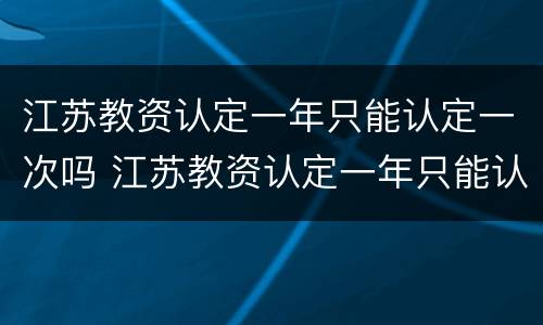 江苏教资认定一年只能认定一次吗 江苏教资认定一年只能认定一次吗