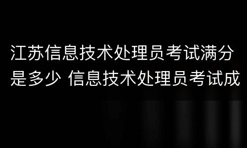 江苏信息技术处理员考试满分是多少 信息技术处理员考试成绩什么时候出