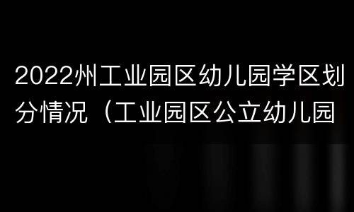 2022州工业园区幼儿园学区划分情况（工业园区公立幼儿园）