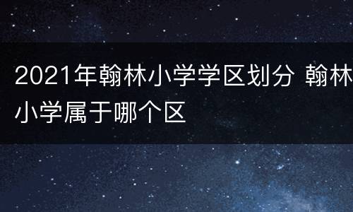 2021年翰林小学学区划分 翰林小学属于哪个区