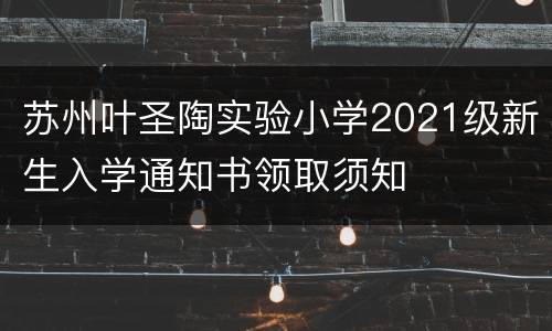 苏州叶圣陶实验小学2021级新生入学通知书领取须知