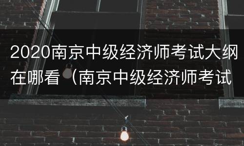 2020南京中级经济师考试大纲在哪看（南京中级经济师考试地点）