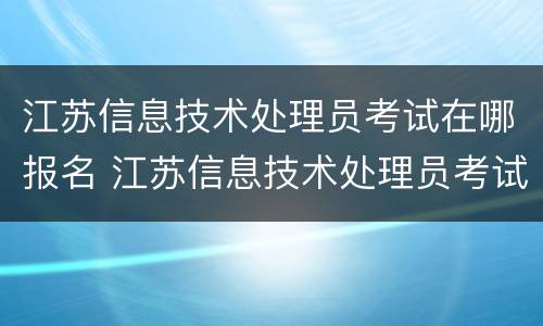 江苏信息技术处理员考试在哪报名 江苏信息技术处理员考试在哪报名啊