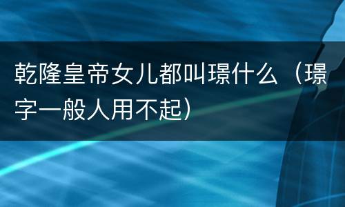 乾隆皇帝女儿都叫璟什么（璟字一般人用不起）