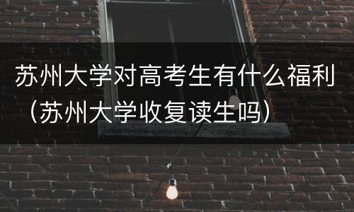 苏州大学对高考生有什么福利（苏州大学收复读生吗）