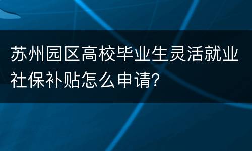 苏州园区高校毕业生灵活就业社保补贴怎么申请？