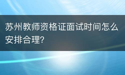 苏州教师资格证面试时间怎么安排合理？