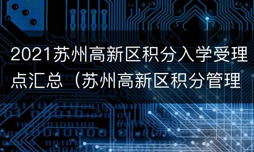 2021苏州高新区积分入学受理点汇总（苏州高新区积分管理办理时间）