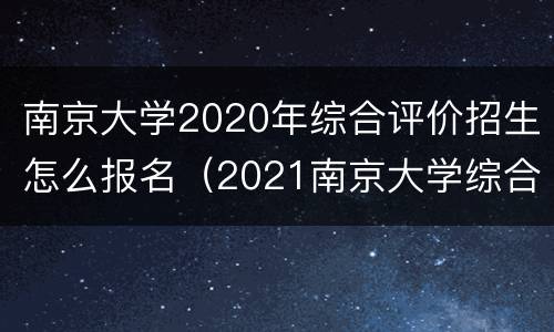 南京大学2020年综合评价招生怎么报名（2021南京大学综合评价招生简章）