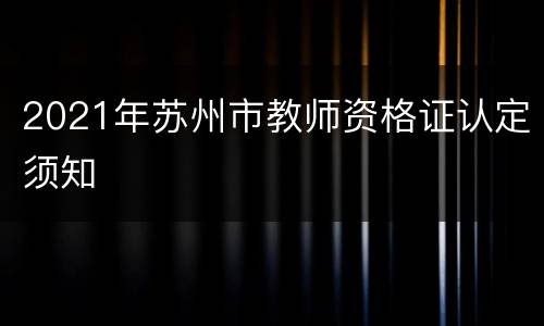 2021年苏州市教师资格证认定须知