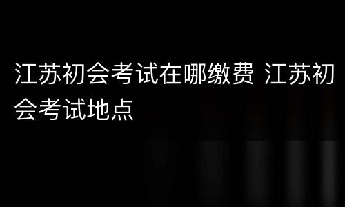 江苏初会考试在哪缴费 江苏初会考试地点