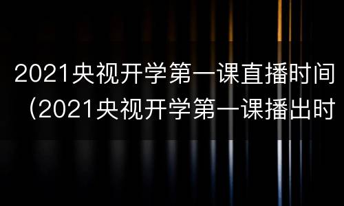 2021央视开学第一课直播时间（2021央视开学第一课播出时间）