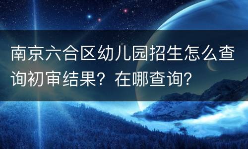 南京六合区幼儿园招生怎么查询初审结果？在哪查询？