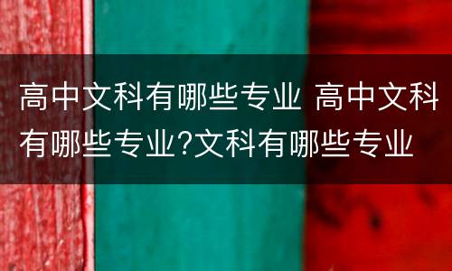 高中文科有哪些专业 高中文科有哪些专业?文科有哪些专业