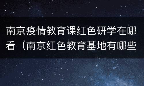 南京疫情教育课红色研学在哪看（南京红色教育基地有哪些地方）