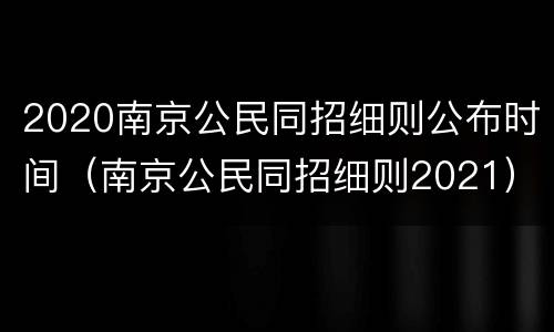 2020南京公民同招细则公布时间（南京公民同招细则2021）