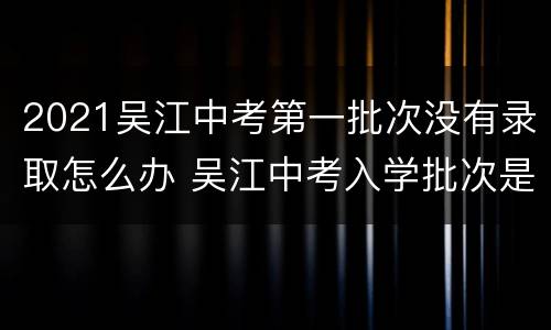 2021吴江中考第一批次没有录取怎么办 吴江中考入学批次是什么