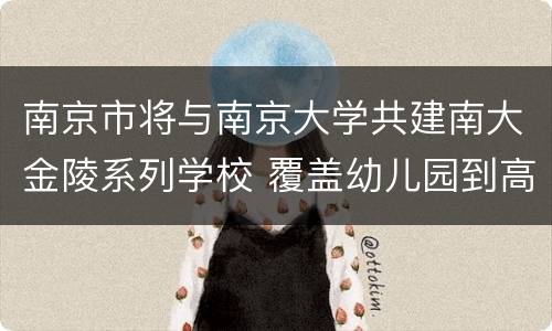 南京市将与南京大学共建南大金陵系列学校 覆盖幼儿园到高中
