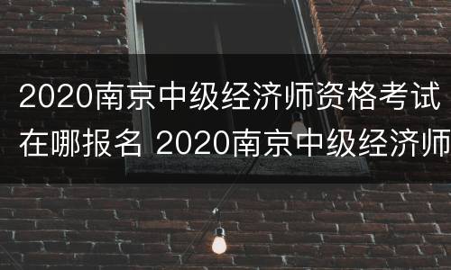 2020南京中级经济师资格考试在哪报名 2020南京中级经济师资格考试在哪报名呢
