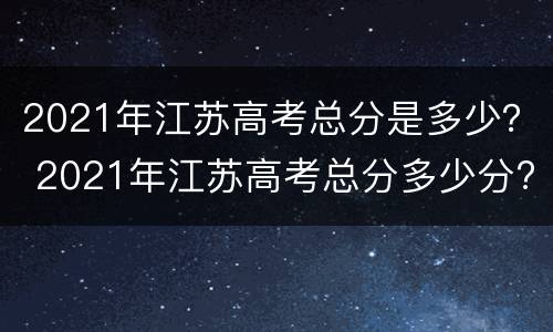 2021年江苏高考总分是多少？ 2021年江苏高考总分多少分?