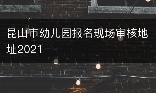 昆山市幼儿园报名现场审核地址2021