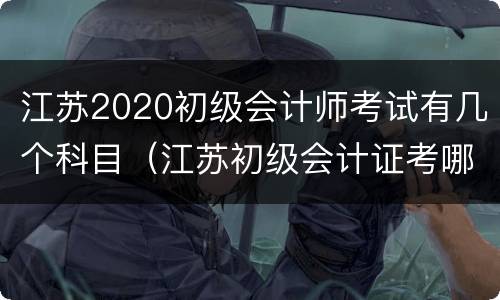 江苏2020初级会计师考试有几个科目（江苏初级会计证考哪几门）