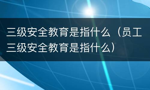 三级安全教育是指什么（员工三级安全教育是指什么）