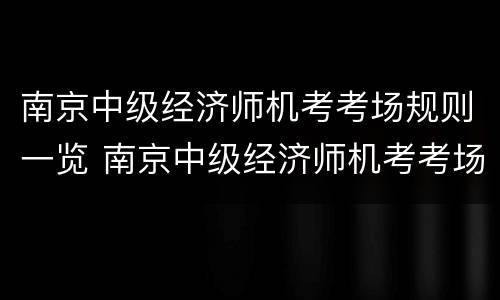 南京中级经济师机考考场规则一览 南京中级经济师机考考场规则一览表最新