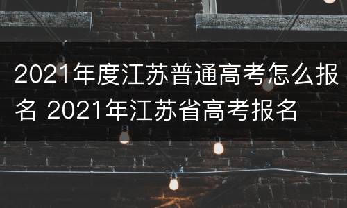 2021年度江苏普通高考怎么报名 2021年江苏省高考报名