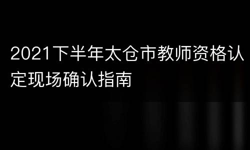 2021下半年太仓市教师资格认定现场确认指南