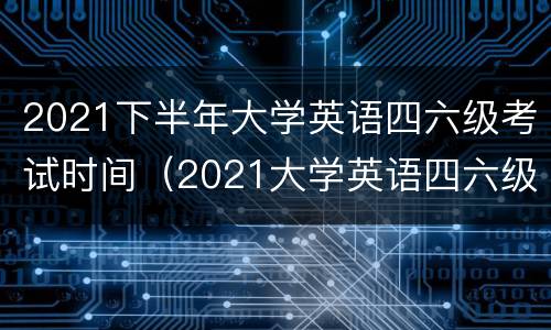 2021下半年大学英语四六级考试时间（2021大学英语四六级考试时间下半年）