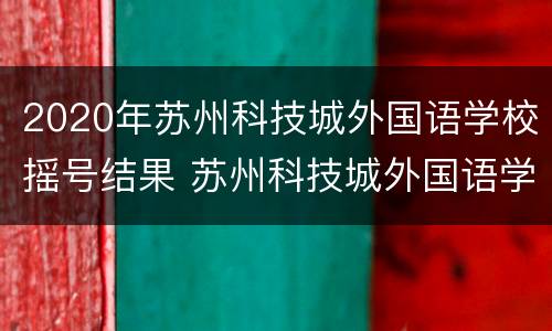 2020年苏州科技城外国语学校摇号结果 苏州科技城外国语学校入学要求