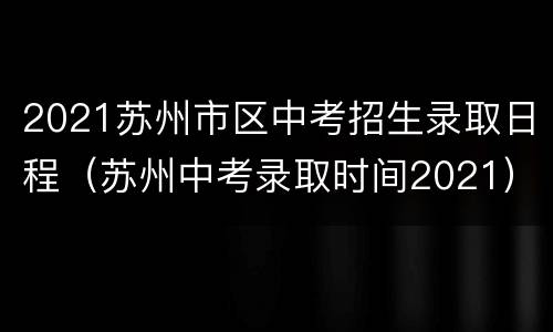 2021苏州市区中考招生录取日程（苏州中考录取时间2021）