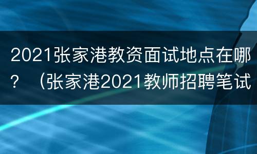 2021张家港教资面试地点在哪？（张家港2021教师招聘笔试成绩）