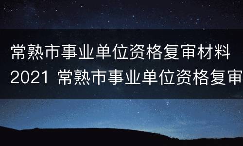 常熟市事业单位资格复审材料2021 常熟市事业单位资格复审材料2021年