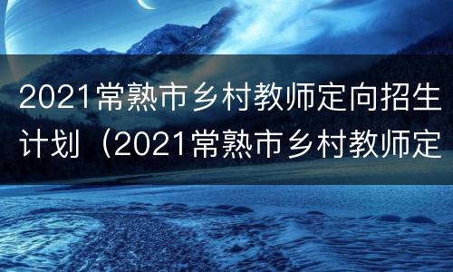 2021常熟市乡村教师定向招生计划（2021常熟市乡村教师定向招生计划公告）
