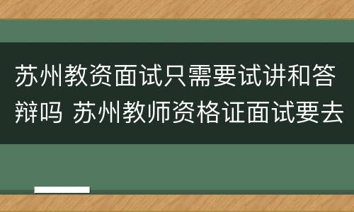 苏州教资面试只需要试讲和答辩吗 苏州教师资格证面试要去现场认证吗