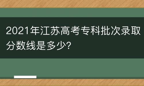 2021年江苏高考专科批次录取分数线是多少？