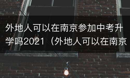 外地人可以在南京参加中考升学吗2021（外地人可以在南京参加中考升学吗2021级）