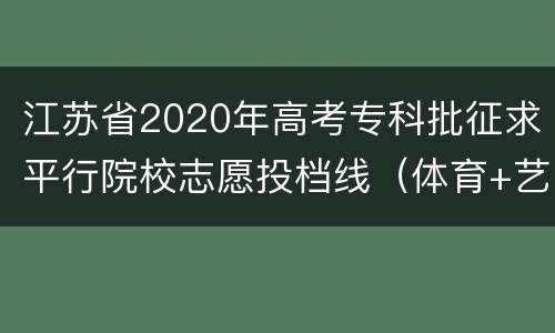 江苏省2020年高考专科批征求平行院校志愿投档线（体育+艺术）