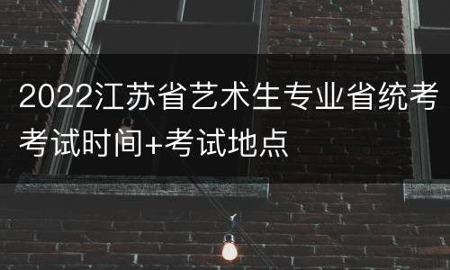 2022江苏省艺术生专业省统考考试时间+考试地点