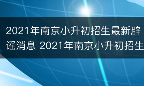 2021年南京小升初招生最新辟谣消息 2021年南京小升初招生最新辟谣消息是什么