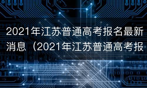 2021年江苏普通高考报名最新消息（2021年江苏普通高考报名最新消息查询）