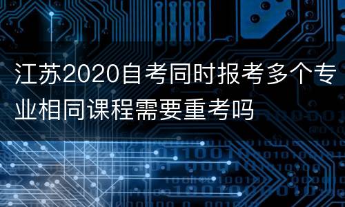 江苏2020自考同时报考多个专业相同课程需要重考吗