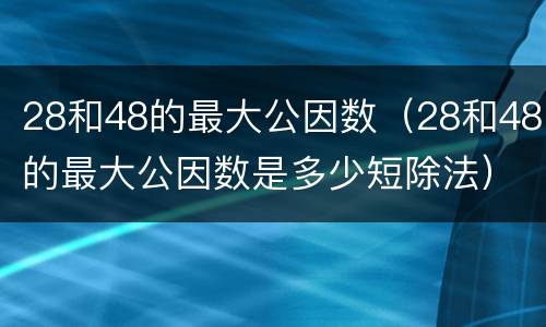 28和48的最大公因数（28和48的最大公因数是多少短除法）