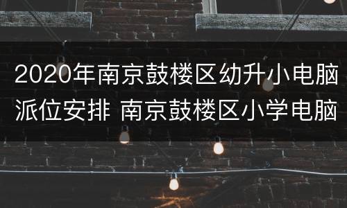 2020年南京鼓楼区幼升小电脑派位安排 南京鼓楼区小学电脑派位