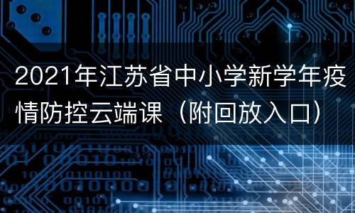 2021年江苏省中小学新学年疫情防控云端课（附回放入口）
