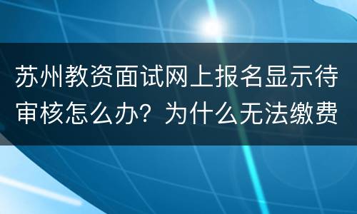 苏州教资面试网上报名显示待审核怎么办？为什么无法缴费？