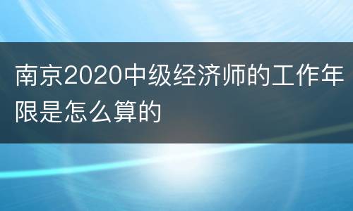 南京2020中级经济师的工作年限是怎么算的