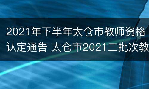 2021年下半年太仓市教师资格认定通告 太仓市2021二批次教师公告